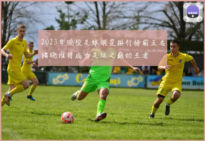 2023年现役足球明星排行榜前五名揭晓谁将成为足坛之巅的王者