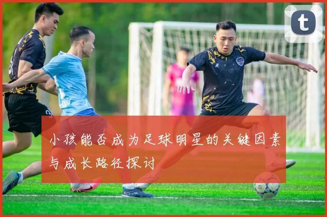 小孩能否成为足球明星的关键因素与成长路径探讨