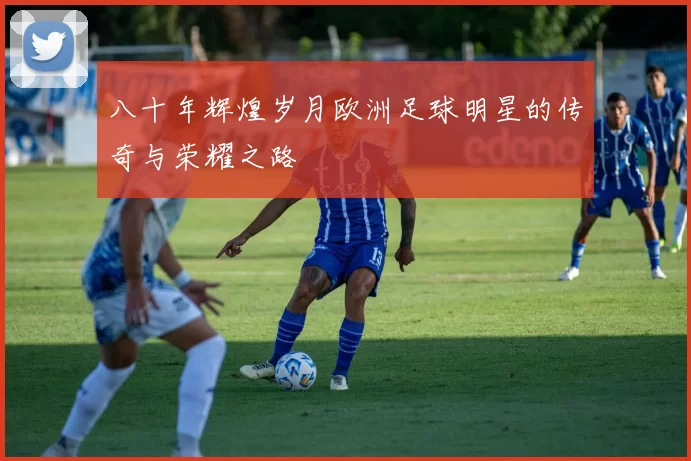 八十年辉煌岁月欧洲足球明星的传奇与荣耀之路