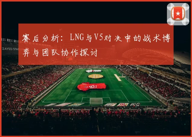 赛后分析：LNG与V5对决中的战术博弈与团队协作探讨