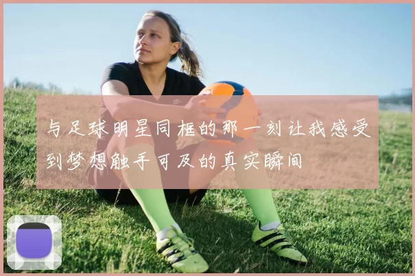 与足球明星同框的那一刻让我感受到梦想触手可及的真实瞬间