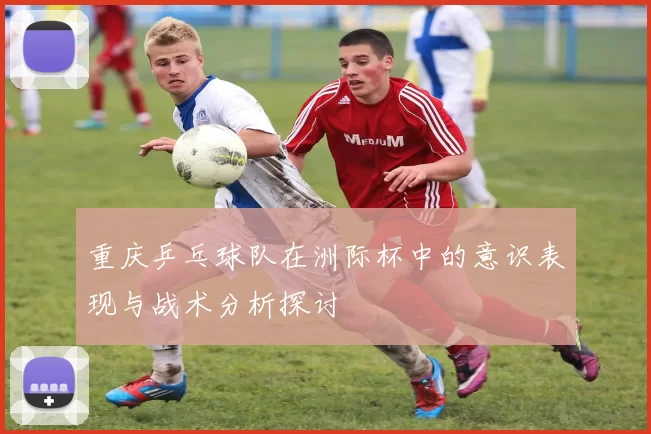 重庆乒乓球队在洲际杯中的意识表现与战术分析探讨