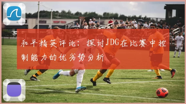 和平精英评论：探讨JDG在比赛中控制能力的优劣势分析