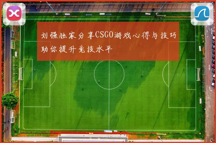 刘强独家分享CSGO游戏心得与技巧助你提升竞技水平