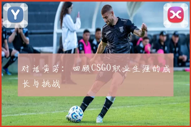 对话黄芳：回顾CSGO职业生涯的成长与挑战