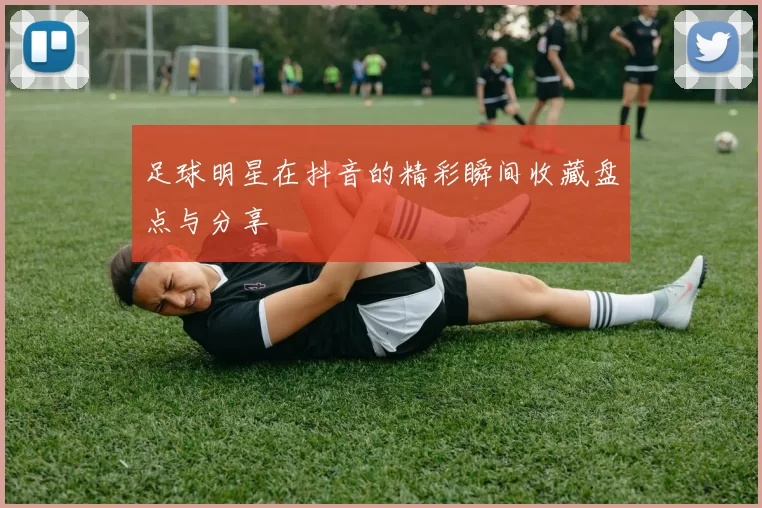 足球明星在抖音的精彩瞬间收藏盘点与分享