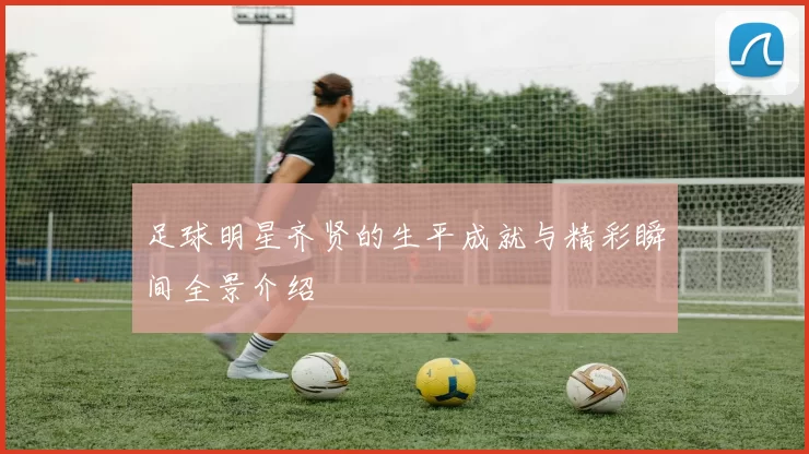 足球明星齐贤的生平成就与精彩瞬间全景介绍