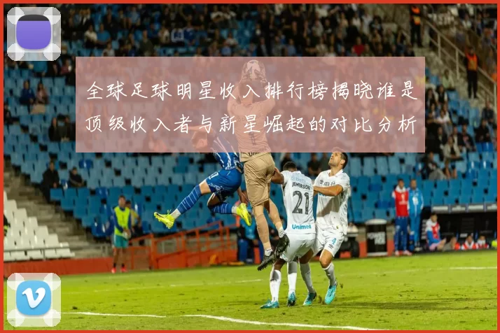 全球足球明星收入排行榜揭晓谁是顶级收入者与新星崛起的对比分析