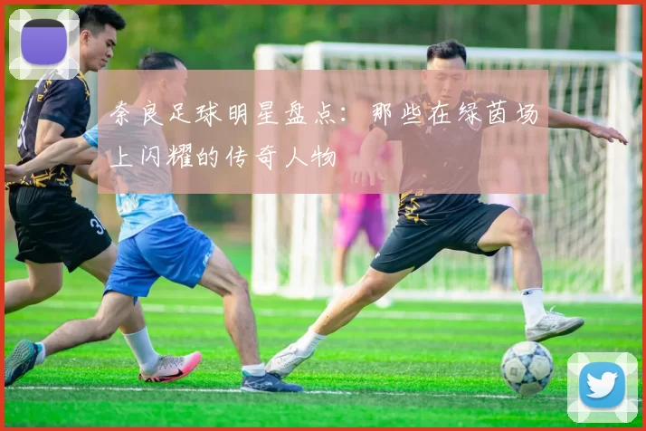 奈良足球明星盘点：那些在绿茵场上闪耀的传奇人物