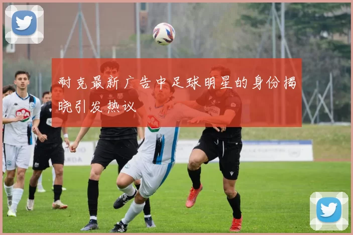 耐克最新广告中足球明星的身份揭晓引发热议