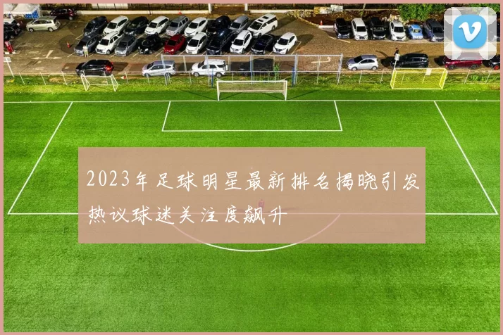 2023年足球明星最新排名揭晓引发热议球迷关注度飙升