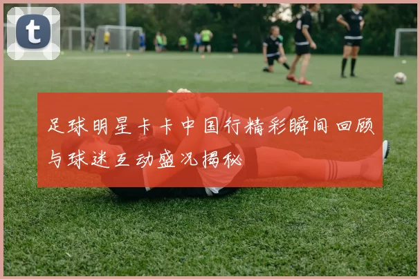 足球明星卡卡中国行精彩瞬间回顾与球迷互动盛况揭秘