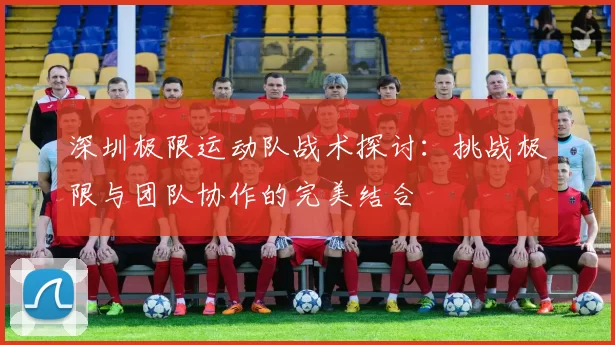 深圳极限运动队战术探讨：挑战极限与团队协作的完美结合