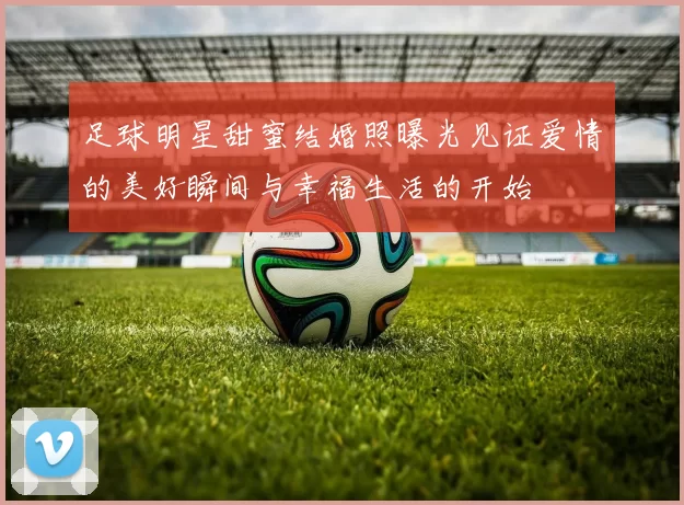 足球明星甜蜜结婚照曝光见证爱情的美好瞬间与幸福生活的开始