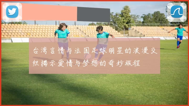 台湾言情与法国足球明星的浪漫交织揭示爱情与梦想的奇妙旅程
