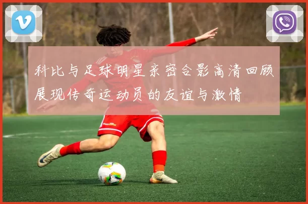科比与足球明星亲密合影高清回顾展现传奇运动员的友谊与激情