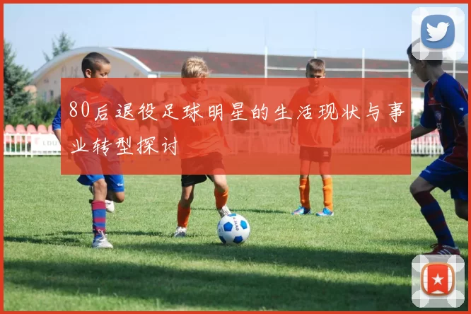 80后退役足球明星的生活现状与事业转型探讨