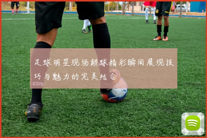 足球明星现场颠球精彩瞬间展现技巧与魅力的完美结合
