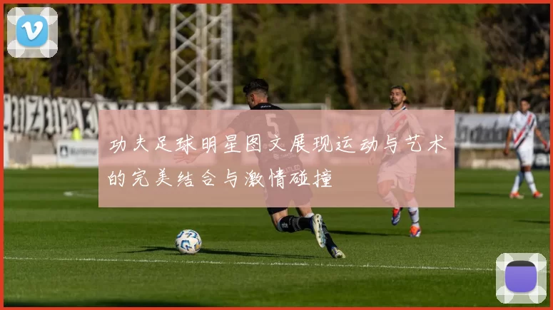 功夫足球明星图文展现运动与艺术的完美结合与激情碰撞