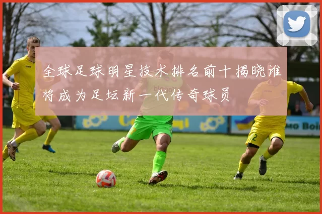 全球足球明星技术排名前十揭晓谁将成为足坛新一代传奇球员