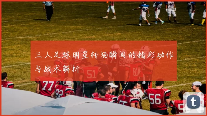 三人足球明星转场瞬间的精彩动作与战术解析