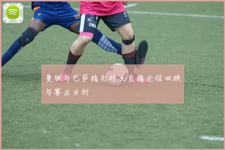 曼联与巴萨精彩对决直播全程回顾与赛后分析