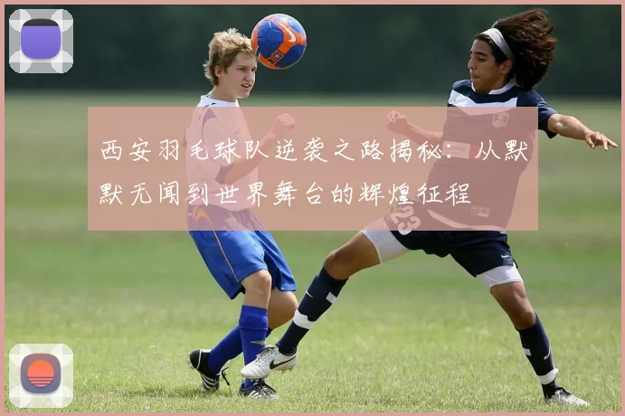 西安羽毛球队逆袭之路揭秘：从默默无闻到世界舞台的辉煌征程