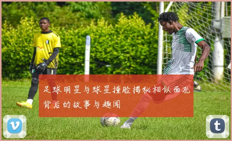 足球明星与球星撞脸揭秘相似面孔背后的故事与趣闻