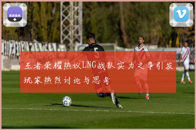 王者荣耀热议LNG战队实力之争引发玩家热烈讨论与思考