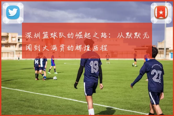 深圳篮球队的崛起之路：从默默无闻到大满贯的辉煌历程