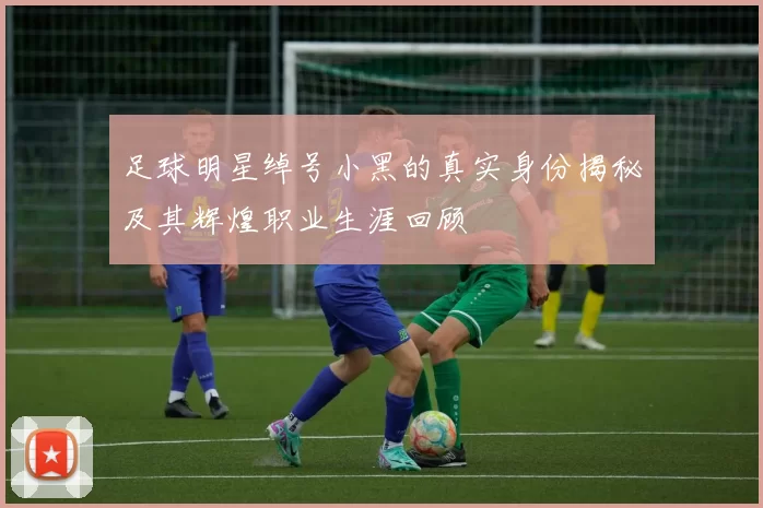 足球明星绰号小黑的真实身份揭秘及其辉煌职业生涯回顾