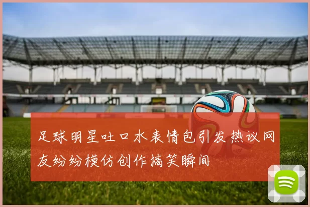 足球明星吐口水表情包引发热议网友纷纷模仿创作搞笑瞬间