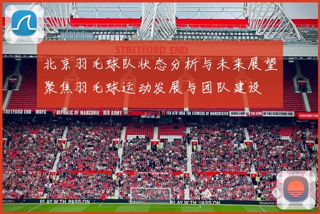 北京羽毛球队状态分析与未来展望聚焦羽毛球运动发展与团队建设
