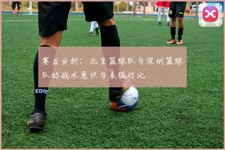 赛后分析：北京篮球队与深圳篮球队的战术意识与表现对比