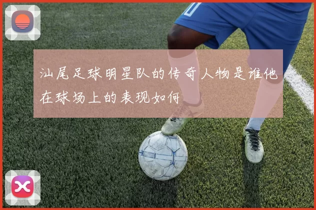 汕尾足球明星队的传奇人物是谁他在球场上的表现如何