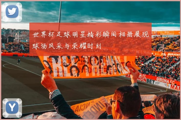 世界杯足球明星精彩瞬间相册展现球场风采与荣耀时刻