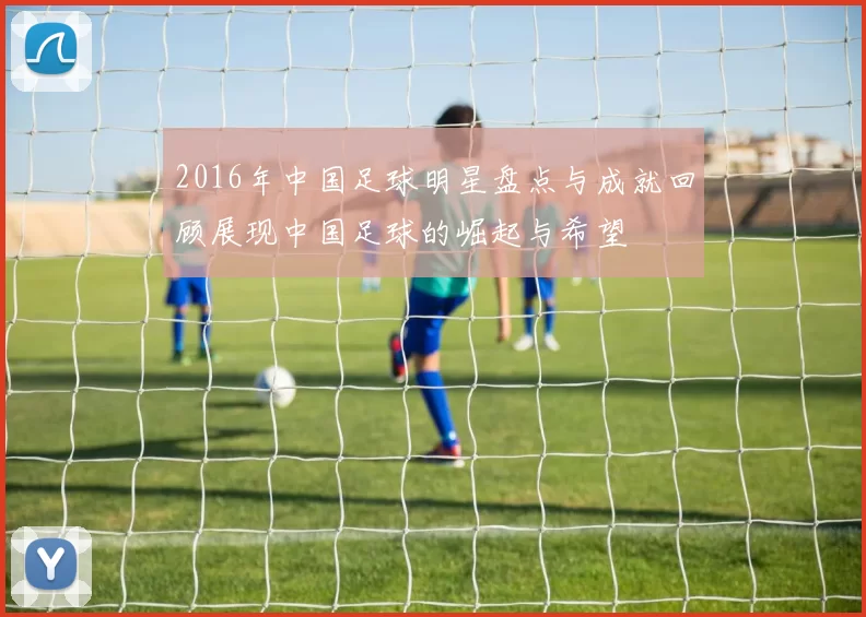 2016年中国足球明星盘点与成就回顾展现中国足球的崛起与希望