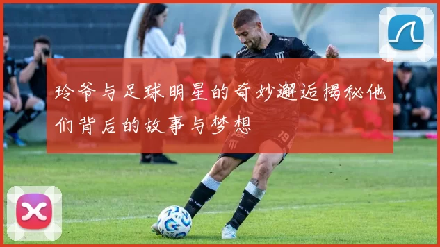 玲爷与足球明星的奇妙邂逅揭秘他们背后的故事与梦想