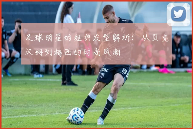 足球明星的经典发型解析：从贝克汉姆到梅西的时尚风潮