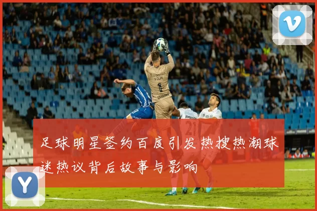足球明星签约百度引发热搜热潮球迷热议背后故事与影响