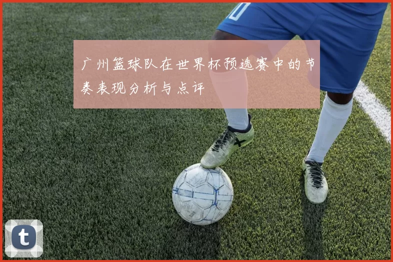 广州篮球队在世界杯预选赛中的节奏表现分析与点评