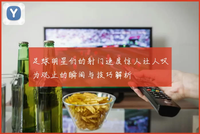 足球明星们的射门速度惊人让人叹为观止的瞬间与技巧解析