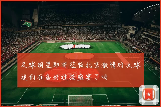 足球明星即将莅临北京激情对决球迷们准备好迎接盛宴了吗