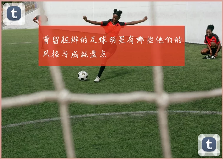 曾留脏辫的足球明星有哪些他们的风格与成就盘点