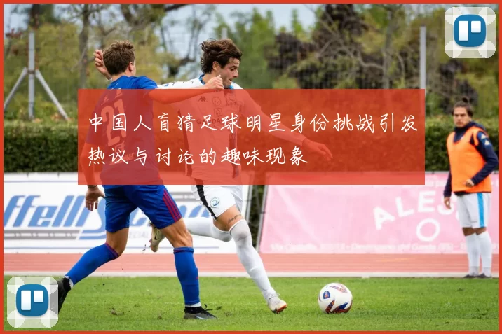 中国人盲猜足球明星身份挑战引发热议与讨论的趣味现象