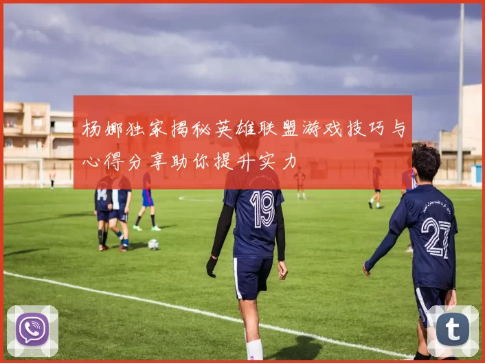杨娜独家揭秘英雄联盟游戏技巧与心得分享助你提升实力