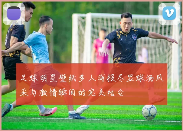 足球明星壁纸多人海报尽显球场风采与激情瞬间的完美结合