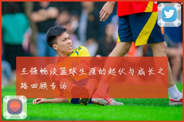 王强畅谈篮球生涯的起伏与成长之路回顾专访