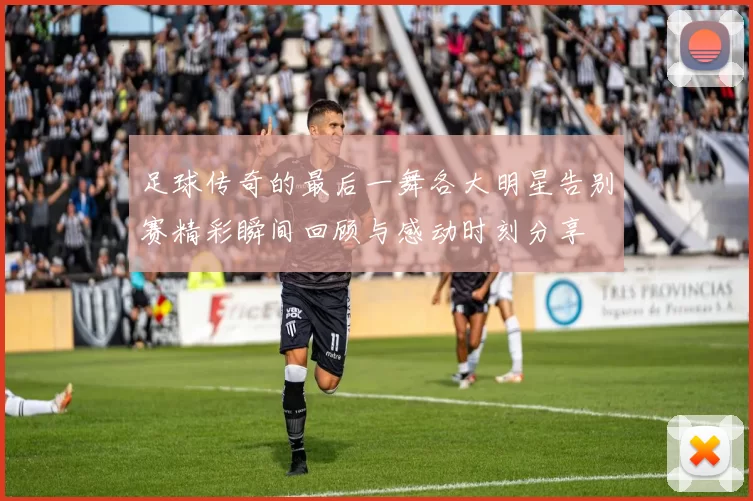 足球传奇的最后一舞各大明星告别赛精彩瞬间回顾与感动时刻分享
