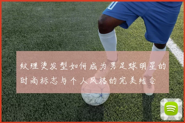 纹理烫发型如何成为男足球明星的时尚标志与个人风格的完美结合